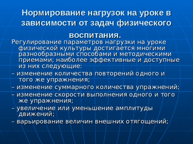 Нормирование нагрузок на уроке в зависимости от задач физического воспитания.  Регулирование параметров нагрузки на уроке физической культуры достигается многими разнообразными способами и методическими приемами; наиболее эффективные и доступные из них следующие: – изменение количества повторений одного и того же упражнения; – изменение суммарного количества упражнений; – изменение скорости выполнения одного и того же упражнения; – увеличение или уменьшение амплитуды движений; – варьирование величин внешних отягощений; 
