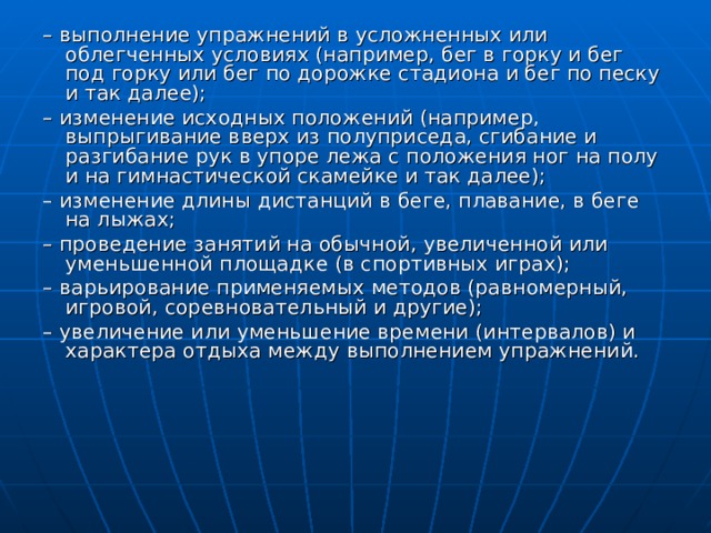 – выполнение упражнений в усложненных или облегченных условиях (например, бег в горку и бег под горку или бег по дорожке стадиона и бег по песку и так далее); – изменение исходных положений (например, выпрыгивание вверх из полуприседа, сгибание и разгибание рук в упоре лежа с положения ног на полу и на гимнастической скамейке и так далее); – изменение длины дистанций в беге, плавание, в беге на лыжах; – проведение занятий на обычной, увеличенной или уменьшенной площадке (в спортивных играх); – варьирование применяемых методов (равномерный, игровой, соревновательный и другие); – увеличение или уменьшение времени (интервалов) и характера отдыха между выполнением упражнений. 