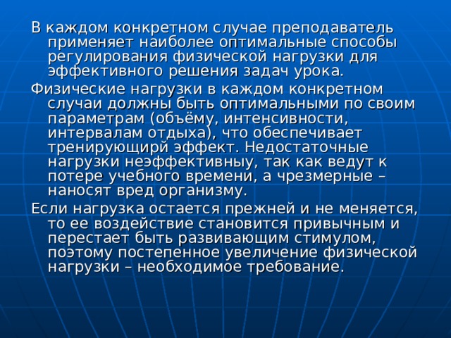 В каждом конкретном случае преподаватель применяет наиболее оптимальные способы регулирования физической нагрузки для эффективного решения задач урока. Физические нагрузки в каждом конкретном случаи должны быть оптимальными по своим параметрам (объёму, интенсивности, интервалам отдыха), что обеспечивает тренирующирй эффект. Недостаточные нагрузки неэффективныу, так как ведут к потере учебного времени, а чрезмерные – наносят вред организму. Если нагрузка остается прежней и не меняется, то ее воздействие становится привычным и перестает быть развивающим стимулом, поэтому постепенное увеличение физической нагрузки – необходимое требование. 