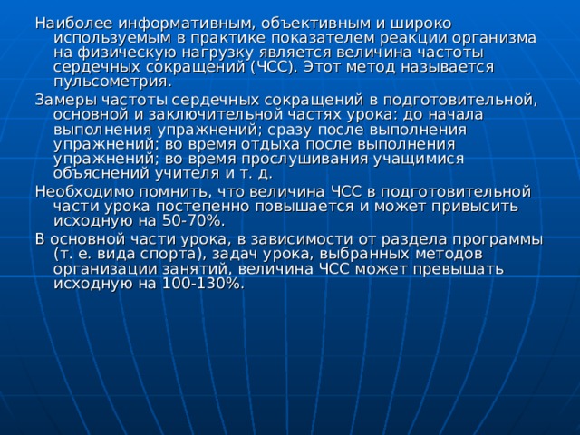 Наиболее информативным, объективным и широко используемым в практике показателем реакции организма на физическую нагрузку является величина частоты сердечных сокращений (ЧСС). Этот метод называется пульсометрия. Замеры частоты сердечных сокращений в подготовительной, основной и заключительной частях урока: до начала выполнения упражнений; сразу после выполнения упражнений; во время отдыха после выполнения упражнений; во время прослушивания учащимися объяснений учителя и т. д. Необходимо помнить, что величина ЧСС в подготовительной части урока постепенно повышается и может привысить исходную на 50-70%. В основной части урока, в зависимости от раздела программы (т. е. вида спорта), задач урока, выбранных методов организации занятий, величина ЧСС может превышать исходную на 100-130%. 