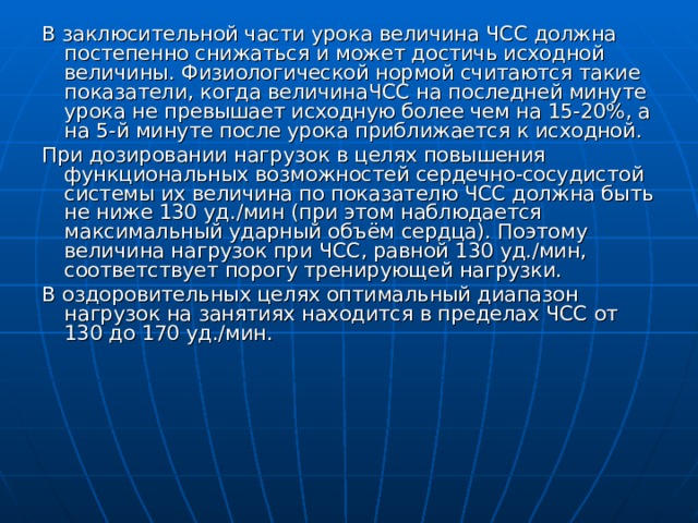 В заклюсительной части урока величина ЧСС должна постепенно снижаться и может достичь исходной величины. Физиологической нормой считаются такие показатели, когда величинаЧСС на последней минуте урока не превышает исходную более чем на 15-20%, а на 5-й минуте после урока приближается к исходной. При дозировании нагрузок в целях повышения функциональных возможностей сердечно-сосудистой системы их величина по показателю ЧСС должна быть не ниже 130 уд. / м ин (при этом наблюдается максимальный ударный объём сердца). Поэтому величина нагрузок при ЧСС, равной 130 уд./мин, соответствует порогу тренирующей нагрузки. В оздоровительных целях оптимальный диапазон нагрузок на занятиях находится в пределах ЧСС от 130 до 170 уд./мин. 