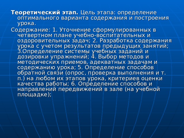 Теоретический этап. Цель этапа: определение оптимального варианта содержания и построения урока. Содержание:  1. Уточнение сформулированных в четвертном плане учебно-воспитательных и оздоровительных задач; 2. Разработка содержания урока с учетом результатов предыдущих занятий; 3.Определение системы учебных заданий и дозировки упражнений; 4. Выбор методов и методических приемов, адекватных задачам и содержанию урока; 5. Определение способов обратной связи (опрос, проверка выполнения и т. п.) на любом их этапов урока, критериев оценки качества работы; 6. Определение способов и направлений передвижений в зале (на учебной площадке); 