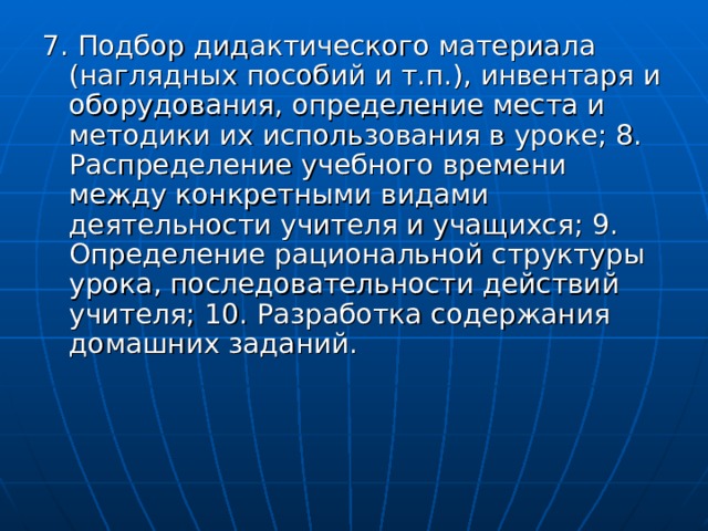 7. Подбор дидактического материала (наглядных пособий и т.п.), инвентаря и оборудования, определение места и методики их использования в уроке; 8. Распределение учебного времени между конкретными видами деятельности учителя и учащихся; 9. Определение рациональной структуры урока, последовательности действий учителя; 10. Разработка содержания домашних заданий. 