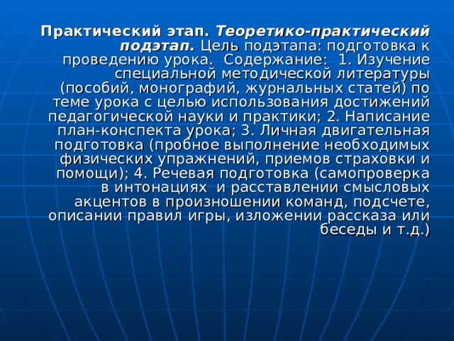 Практический этап.  Теоретико-практический подэтап. Цель подэтапа: подготовка к проведению урока.  Содержание:  1. Изучение специальной методической литературы (пособий, монографий, журнальных статей) по теме урока с целью использования достижений педагогической науки и практики; 2. Написание план-конспекта урока; 3. Личная двигательная подготовка (пробное выполнение необходимых физических упражнений, приемов страховки и помощи); 4. Речевая подготовка (самопроверка в интонациях и расставлении смысловых акцентов в произношении команд, подсчете, описании правил игры, изложении рассказа или беседы и т.д.) 