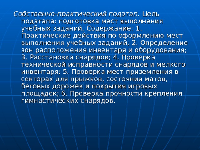 Собственно-практический подэтап. Цель подэтапа: подготовка мест выполнения учебных заданий.  Содержание:  1.  Практические действия по оформлению мест выполнения учебных заданий; 2. Определение зон расположения инвентаря и оборудования; 3. Расстановка снарядов; 4. Проверка технической исправности снарядов и мелкого инвентаря; 5. Проверка мест приземления в секторах для прыжков, состояния матов, беговых дорожек и покрытия игровых площадок; 6. Проверка прочности крепления гимнастических снарядов. 