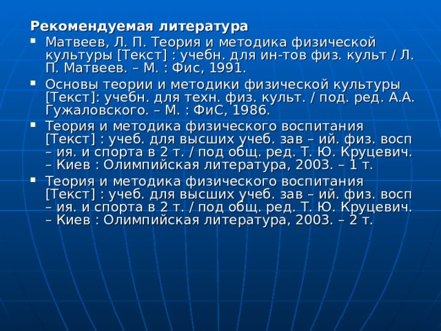 Рекомендуемая литература Матвеев, Л. П. Теория и методика физической культуры [Текст] : учебн. для ин-тов физ. культ / Л. П. Матвеев. – М. : Фис, 1991. Основы теории и методики физической культуры [Текст]: учебн. для техн. физ. культ. / под. ред. А.А. Гужаловского. – М. : ФиС, 1986. Теория и методика физического воспитания [Текст] : учеб. для высших учеб. зав – ий. физ. восп – ия. и спорта в 2 т. / под общ. ред. Т. Ю. Круцевич. – Киев : Олимпийская литература, 2003. – 1 т. Теория и методика физического воспитания [Текст] : учеб. для высших учеб. зав – ий. физ. восп – ия. и спорта в 2 т. / под общ. ред. Т. Ю. Круцевич. – Киев : Олимпийская литература, 2003. – 2 т. 
