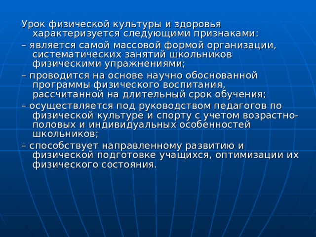 Урок физической культуры и здоровья характеризуется следующими признаками: – является самой массовой формой организации, систематических занятий школьников физическими упражнениями; – проводится на основе научно обоснованной программы физического воспитания, рассчитанной на длительный срок обучения; – осуществляется под руководством педагогов по физической культуре и спорту с учетом возрастно-половых и индивидуальных особенностей школьников; – способствует направленному развитию и физической подготовке учащихся, оптимизации их физического состояния. 