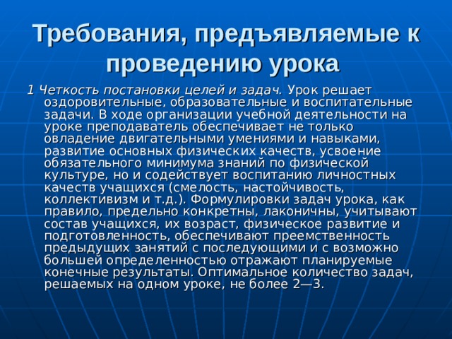 Требования, предъявляемые к проведению урока  1 Четкость постановки целей и задач. Урок решает оздоровительные, образовательные и воспитательные задачи. В ходе организации учебной деятельности на уроке преподаватель обеспечивает не только овладение двигательными умениями и навыками, развитие основных физических качеств, усвоение обязательного минимума знаний по физической культуре, но и содействует воспитанию личностных качеств учащихся (смелость, настойчивость, коллективизм и т.д.). Формулировки задач урока, как правило, предельно конкретны, лаконичны, учитывают состав учащихся, их возраст, физическое развитие и подготовленность, обеспечивают преемственность предыдущих занятий с последующими и с возможно большей определенностью отражают планируемые конечные результаты. Оптимальное количество задач, решаемых на одном уроке, не более 2—3. 