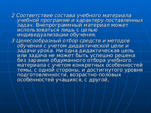 2 Соответствие состава учебного материала учебной программе и характеру поставленных задач. Внепрограммный материал может использоваться лишь с целью индивидуализации обучения. 3 Целесообразный отбор средств и методов обучения с учетом дидактической цели и задачи урока. Ни одна дидактическая цель или задача не может быть успешно решена без заранее обдуманного отбора учебного материала с учетом конкретных особенностей темы, с одной стороны, и достигнутого уровня подготовленности, возрастно-половых особенностей учащихся, с другой, 