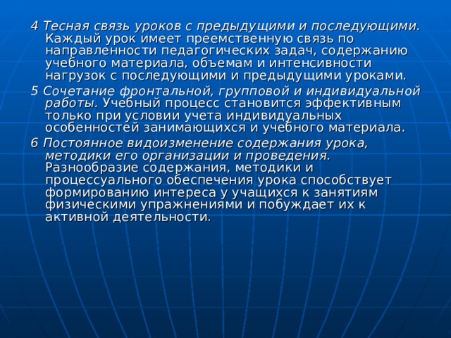 4 Тесная связь уроков с предыдущими и последующими. Каждый урок имеет преемственную связь по направленности педагогических задач, содержанию учебного материала, объемам и интенсивности нагрузок с последующими и предыдущими уроками. 5 Сочетание фронтальной, групповой и индивидуальной работы. Учебный процесс становится эффективным только при условии учета индивидуальных особенностей занимающихся и учебного материала. 6 Постоянное видоизменение содержания урока, методики его организации и проведения. Разнообразие содержания, методики и процессуального обеспечения урока способствует формированию интереса у учащихся к занятиям физическими упражнениями и побуждает их к активной деятельности. 