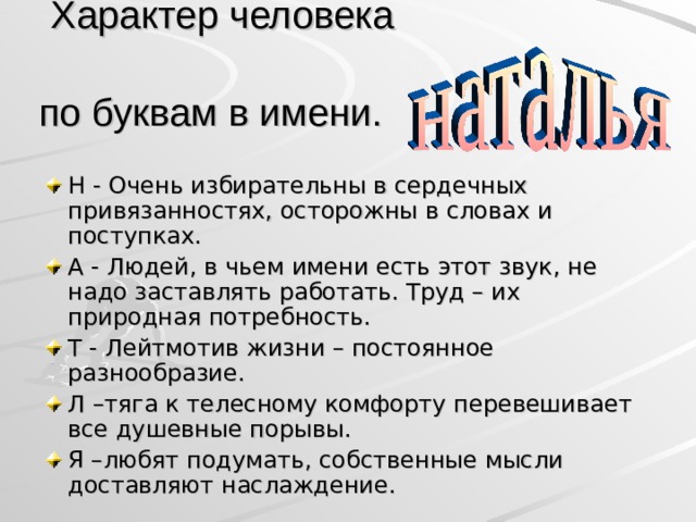  Характер человека  по буквам в имени.  Н - Очень избирательны в сердечных привязанностях, осторожны в словах и поступках. А - Людей, в чьем имени есть этот звук, не надо заставлять работать. Труд – их природная потребность. Т - Лейтмотив жизни – постоянное разнообразие. Л –тяга к телесному комфорту перевешивает все душевные порывы. Я –любят подумать, собственные мысли доставляют наслаждение.  