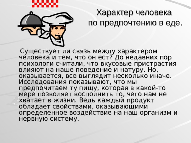 Характер человека  по предпочтению в еде.  Существует ли связь между характером человека и тем, что он ест? До недавних пор психологи считали, что вкусовые пристрастия влияют на наше поведение и натуру. Но, оказывается, все выглядит несколько иначе. Исследования показывают, что мы предпочитаем ту пищу, которая в какой-то мере позволяет восполнить то, чего нам не хватает в жизни. Ведь каждый продукт обладает свойствами, оказывающими определенное воздействие на наш организм и нервную систему.  