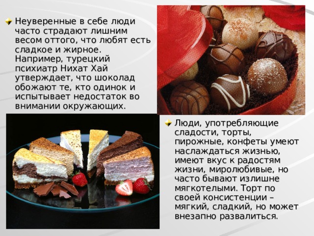 Неуверенные в себе люди часто страдают лишним весом оттого, что любят есть сладкое и жирное. Например, турецкий психиатр Нихат Хай утверждает, что шоколад обожают те, кто одинок и испытывает недостаток во внимании окружающих. Люди, употребляющие сладости, торты, пирожные, конфеты умеют наслаждаться жизнью, имеют вкус к радостям жизни, миролюбивые, но часто бывают излишне мягкотелыми. Торт по своей консистенции – мягкий, сладкий, но может внезапно развалиться.  