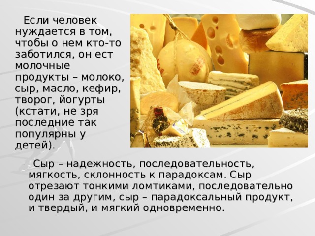  Если человек нуждается в том, чтобы о нем кто-то заботился, он ест молочные продукты – молоко, сыр, масло, кефир, творог, йогурты (кстати, не зря последние так популярны у детей).  Сыр – надежность, последовательность, мягкость, склонность к парадоксам. Сыр отрезают тонкими ломтиками, последовательно один за другим, сыр – парадоксальный продукт, и твердый, и мягкий одновременно.  