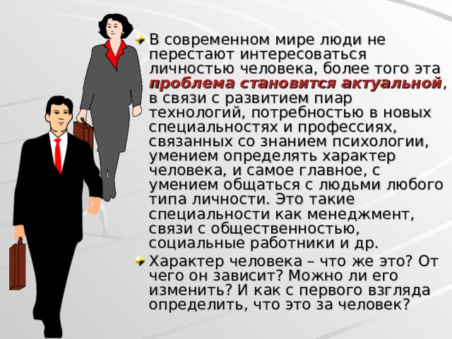 В современном мире люди не перестают интересоваться личностью человека, более того эта проблема становится актуальной , в связи с развитием пиар технологий, потребностью в новых специальностях и профессиях, связанных со знанием психологии, умением определять характер человека, и самое главное, с умением общаться с людьми любого типа личности. Это такие специальности как менеджмент, связи с общественностью, социальные работники и др. Характер человека – что же это? От чего он зависит? Можно ли его изменить? И как с первого взгляда определить, что это за человек?  