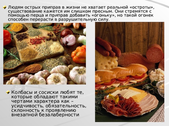 Людям острых приправ в жизни не хватает реальной «остроты», существование кажется им слишком пресным. Они стремятся с помощью перца и приправ добавить «огоньку», но такой огонек способен перерасти в разрушительную силу. Колбасы и сосиски любят те, которые обладают такими чертами характера как – усидчивость, обязательность, склонность к проявлению внезапной безалаберности  