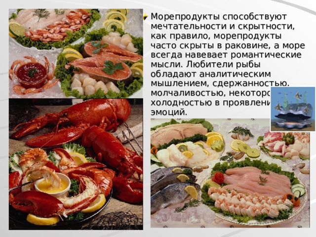 Морепродукты способствуют мечтательности и скрытности, как правило, морепродукты часто скрыты в раковине, а море всегда навевает романтические мысли. Любители рыбы обладают аналитическим мышлением, сдержанностью, молчаливостью, некоторой холодностью в проявлении эмоций.  