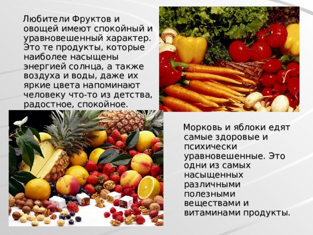  Любители Фруктов и овощей имеют спокойный и уравновешенный характер. Это те продукты, которые наиболее насыщены энергией солнца, а также воздуха и воды, даже их яркие цвета напоминают человеку что-то из детства, радостное, спокойное.  Морковь и яблоки едят самые здоровые и психически уравновешенные. Это одни из самых насыщенных различными полезными веществами и витаминами продукты.  