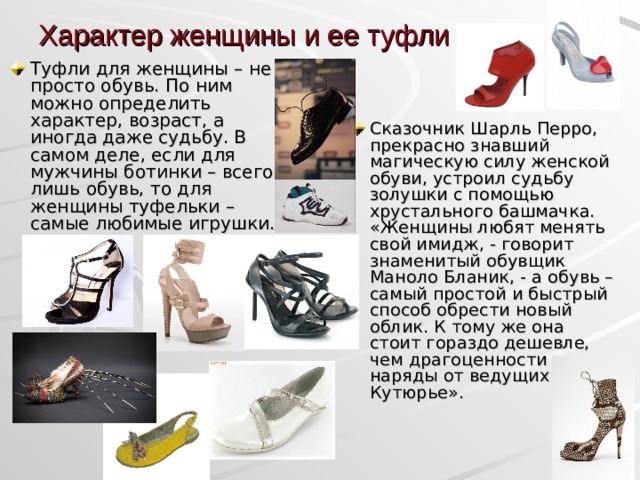 Характер женщины и ее туфли Туфли для женщины – не просто обувь. По ним можно определить характер, возраст, а иногда даже судьбу. В самом деле, если для мужчины ботинки – всего лишь обувь, то для женщины туфельки – самые любимые игрушки. Сказочник Шарль Перро, прекрасно знавший магическую силу женской обуви, устроил судьбу золушки с помощью хрустального башмачка. «Женщины любят менять свой имидж, - говорит знаменитый обувщик Маноло Бланик, - а обувь – самый простой и быстрый способ обрести новый облик. К тому же она стоит гораздо дешевле, чем драгоценности или наряды от ведущих Кутюрье».  