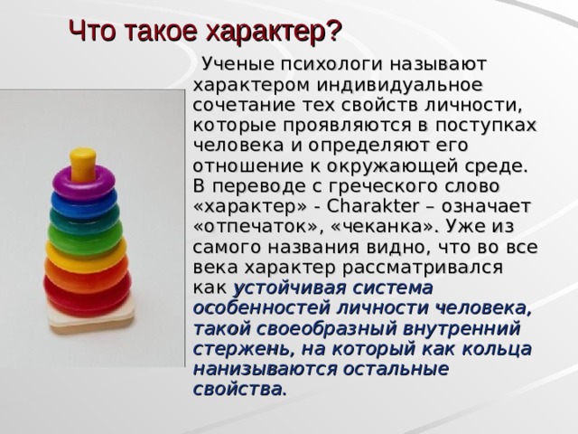 Что такое характер?  Ученые психологи называют характером индивидуальное сочетание тех свойств личности, которые проявляются в поступках человека и определяют его отношение к окружающей среде. В переводе с греческого слово «характер» - Charakter – означает «отпечаток», «чеканка». Уже из самого названия видно, что во все века характер рассматривался как устойчивая система особенностей личности человека, такой своеобразный внутренний стержень, на который как кольца нанизываются остальные свойства.  