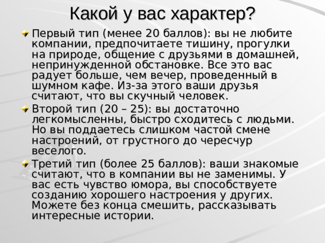 Какой у вас характер? Первый тип (менее 20 баллов): вы не любите компании, предпочитаете тишину, прогулки на природе, общение с друзьями в домашней, непринужденной обстановке. Все это вас радует больше, чем вечер, проведенный в шумном кафе. Из-за этого ваши друзья считают, что вы скучный человек. Второй тип (20 – 25): вы достаточно легкомысленны, быстро сходитесь с людьми. Но вы поддаетесь слишком частой смене настроений, от грустного до чересчур веселого. Третий тип (более 25 баллов): ваши знакомые считают, что в компании вы не заменимы. У вас есть чувство юмора, вы способствуете созданию хорошего настроения у других. Можете без конца смешить, рассказывать интересные истории.  