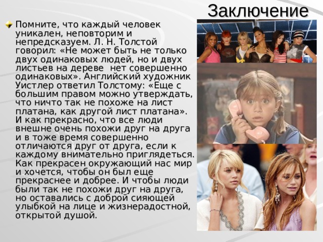 Заключение Помните, что каждый человек уникален, неповторим и непредсказуем. Л. Н. Толстой говорил: «Не может быть не только двух одинаковых людей, но и двух листьев на дереве нет совершенно одинаковых». Английский художник Уистлер ответил Толстому: «Еще с большим правом можно утверждать, что ничто так не похоже на лист платана, как другой лист платана». И как прекрасно, что все люди внешне очень похожи друг на друга и в тоже время совершенно отличаются друг от друга, если к каждому внимательно приглядеться. Как прекрасен окружающий нас мир и хочется, чтобы он был еще прекраснее и добрее. И чтобы люди были так не похожи друг на друга, но оставались с доброй сияющей улыбкой на лице и жизнерадостной, открытой душой.  