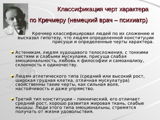 Классификация черт характера  по Кречмеру (немецкий врач – психиатр)   Кречмер классифицировал людей по их сложению и высказал гипотезу, что людям определенной конституции присущи и определенные черты характера. Астеникам, людям худощавого телосложения, с тонкими кистями и слабыми мускулами, присуща слабая эмоциональность, любовь к философии и самоанализу, склонность к одиночеству.  Людям атлетического типа (средний или высокий рост, широкая грудная клетка, отличная мускулатура) свойственны такие черты, как сильная воля, настойчивость и даже упрямство. Третий тип конституции – пикнический, его отличает средний рост, хорошо развитая жировая ткань, слабые мышцы. Люди этого типа эмоциональны, стремятся получать от жизни удовольствия.  