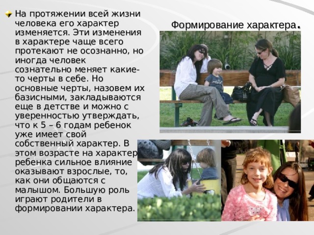 На протяжении всей жизни человека его характер изменяется. Эти изменения в характере чаще всего протекают не осознанно, но иногда человек сознательно меняет какие-то черты в себе. Но основные черты, назовем их базисными, закладываются еще в детстве и можно с уверенностью утверждать, что к 5 – 6 годам ребенок уже имеет свой собственный характер. В этом возрасте на характер ребенка сильное влияние оказывают взрослые, то, как они общаются с малышом. Большую роль играют родители в формировании характера. Формирование характера .  