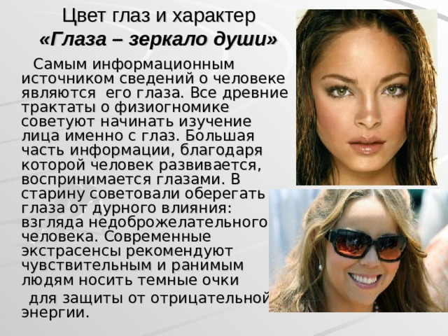 Цвет глаз и характер  «Глаза – зеркало души»  Самым информационным источником сведений о человеке являются его глаза. Все древние трактаты о физиогномике советуют начинать изучение лица именно с глаз. Большая часть информации, благодаря которой человек развивается, воспринимается глазами. В старину советовали оберегать глаза от дурного влияния: взгляда недоброжелательного человека. Современные экстрасенсы рекомендуют чувствительным и ранимым людям носить темные очки  для защиты от отрицательной энергии.  