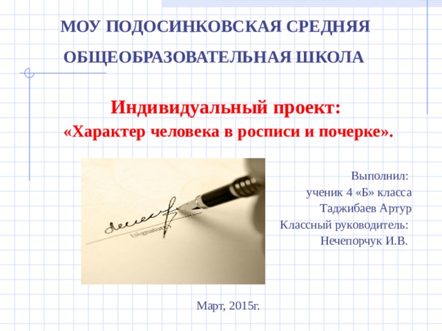 МОУ ПОДОСИНКОВСКАЯ СРЕДНЯЯ  ОБЩЕОБРАЗОВАТЕЛЬНАЯ ШКОЛА  Индивидуальный проект: «Характер человека в росписи и почерке». Выполнил: ученик 4 «Б» класса Таджибаев Артур Классный руководитель: Нечепорчук И.В. Март, 2015г.