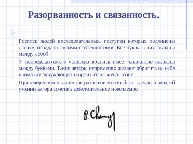 Разорванность и связанность.  Росписи людей последовательных, поступки которых подчинены логике, обладают своими особенностями. Все буквы в них связаны между собой.  У непредсказуемого человека роспись имеет сплошные разрывы между буквами. Такие авторы непременно желают обратить на себя внимание окружающих и произвести впечатление.  При умеренном количестве разрывов может быть сделан вывод об умении автора сочетать действительное и желаемое.