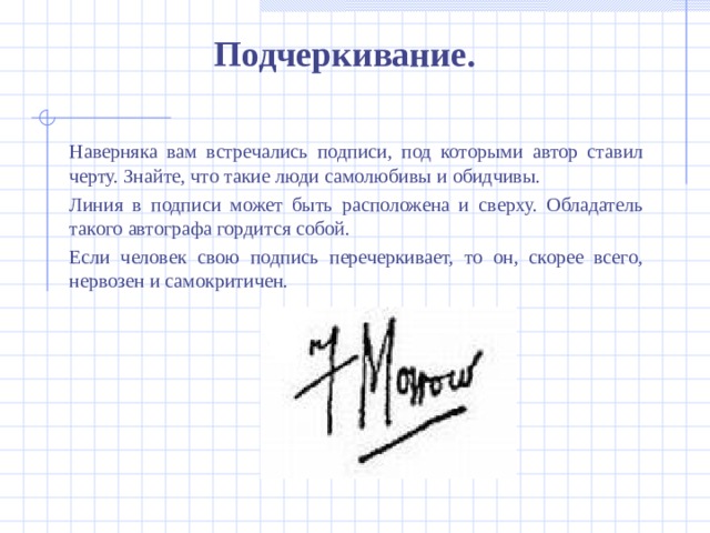 Подчеркивание.  Наверняка вам встречались подписи, под которыми автор ставил черту. Знайте, что такие люди самолюбивы и обидчивы.  Линия в подписи может быть расположена и сверху. Обладатель такого автографа гордится собой.  Если человек свою подпись перечеркивает, то он, скорее всего, нервозен и самокритичен.