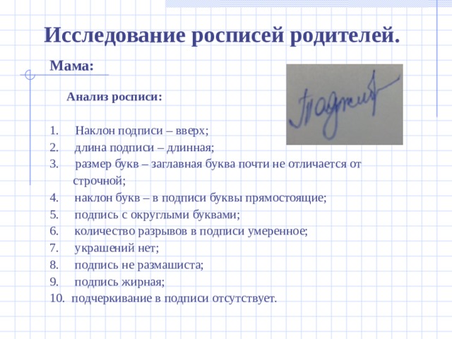 Исследование росписей родителей. Мама:  Анализ росписи:   1.      Наклон подписи – вверх; 2.     длина подписи – длинная; 3.    размер букв – заглавная буква почти не отличается от   строчной; 4.     наклон букв – в подписи буквы прямостоящие; 5.     подпись с округлыми буквами; 6.     количество разрывов в подписи умеренное; 7.     украшений нет; 8.     подпись не размашиста; 9.     подпись жирная; 10. подчеркивание в подписи отсутствует.