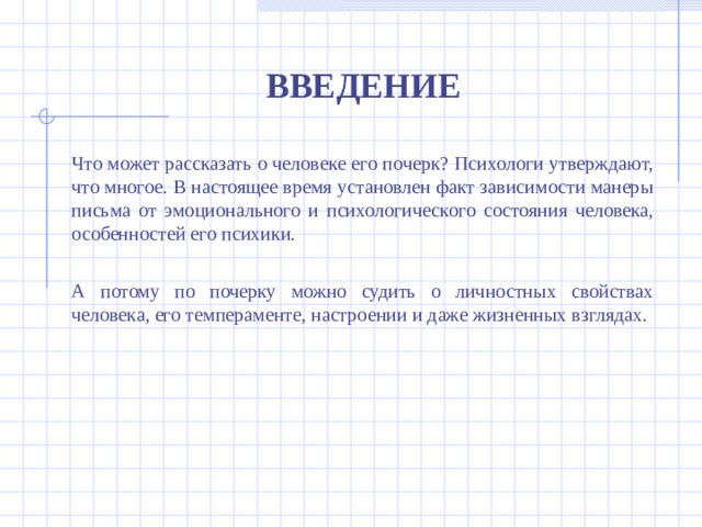 ВВЕДЕНИЕ Что может рассказать о человеке его почерк? Психологи утверждают, что многое. В настоящее время установлен факт зависимости манеры письма от эмоционального и психологического состояния человека, особенностей его психики. А потому по почерку можно судить о личностных свойствах человека, его темпераменте, настроении и даже жизненных взглядах.