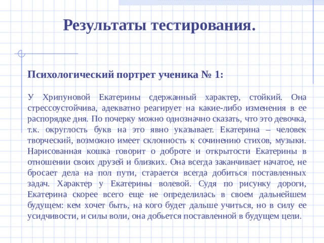 Результаты тестирования . Психологический портрет ученика № 1: У Хрипуновой Екатерины сдержанный характер, стойкий. Она стрессоустойчива, адекватно реагирует на какие-либо изменения в ее распорядке дня. По почерку можно однозначно сказать, что это девочка, т.к. округлость букв на это явно указывает. Екатерина – человек творческий, возможно имеет склонность к сочинению стихов, музыки. Нарисованная кошка говорит о доброте и открытости Екатерины в отношении своих друзей и близких. Она всегда заканчивает начатое, не бросает дела на пол пути, старается всегда добиться поставленных задач. Характер у Екатерины волевой. Судя по рисунку дороги, Екатерина скорее всего еще не определилась в своем дальнейшем будущем: кем хочет быть, на кого будет дальше учиться, но в силу ее усидчивости, и силы воли, она добьется поставленной в будущем цели.