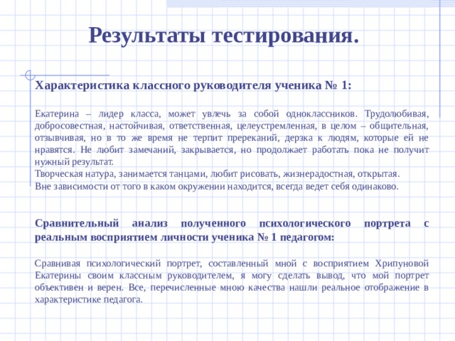 Результаты тестирования . Характеристика классного руководителя ученика № 1: Екатерина – лидер класса, может увлечь за собой одноклассников. Трудолюбивая, добросовестная, настойчивая, ответственная, целеустремленная, в целом – общительная, отзывчивая, но в то же время не терпит пререканий, дерзка к людям, которые ей не нравятся. Не любит замечаний, закрывается, но продолжает работать пока не получит нужный результат. Творческая натура, занимается танцами, любит рисовать, жизнерадостная, открытая. Вне зависимости от того в каком окружении находится, всегда ведет себя одинаково.   Сравнительный анализ полученного психологического портрета с реальным восприятием личности ученика № 1 педагогом: Сравнивая психологический портрет, составленный мной с восприятием Хрипуновой Екатерины своим классным руководителем, я могу сделать вывод, что мой портрет объективен и верен. Все, перечисленные мною качества нашли реальное отображение в характеристике педагога.