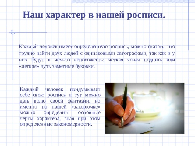 Наш характер в нашей росписи .   Каждый человек имеет определенную роспись, можно сказать, что трудно найти двух людей с одинаковыми автографами, так как и у них будут в чем-то непохожесть: четкая ясная подпись или «легкая» чуть заметные буковки. Каждый человек придумывает себе свою роспись и тут можно дать волю своей фантазии, но именно по нашей «закорючке» можно определить основные черты характера, зная при этом определенные закономерности.