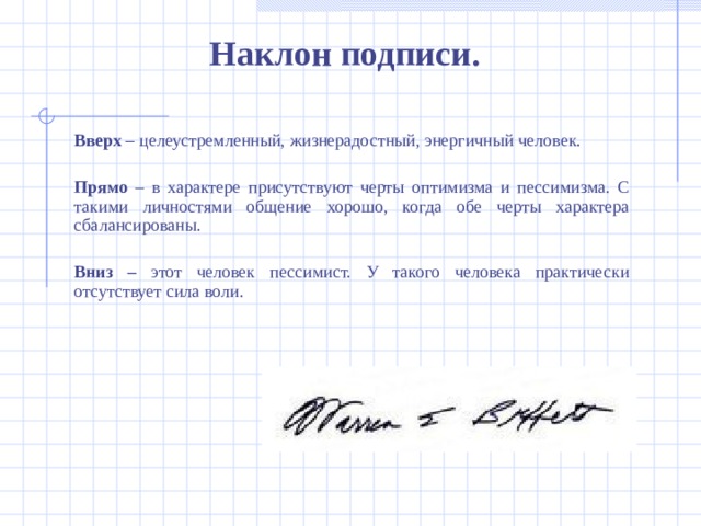 Наклон подписи .  Вверх – целеустремленный, жизнерадостный, энергичный человек.   Прямо – в характере присутствуют черты оптимизма и пессимизма. С такими личностями общение хорошо, когда обе черты характера сбалансированы.  Вниз – этот человек пессимист. У такого человека практически отсутствует сила воли.