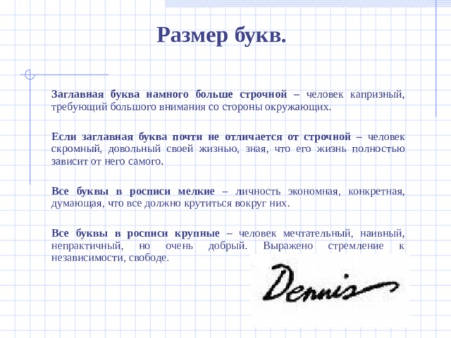 Размер букв.  Заглавная буква намного больше строчной – человек капризный, требующий большого внимания со стороны окружающих.  Если заглавная буква почти не отличается от строчной – человек скромный, довольный своей жизнью, зная, что его жизнь полностью зависит от него самого.  Все буквы в росписи мелкие – л ичность экономная, конкретная, думающая, что все должно крутиться вокруг них.  Все буквы в росписи крупные – ч еловек мечтательный, наивный, непрактичный, но очень добрый. Выражено стремление к независимости, свободе.