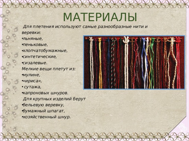  МАТЕРИАЛЫ  Для плетения используют самые разнообразные нити и веревки: льняные, пеньковые, хлопчатобумажные, синтетические, сизалевые. Мелкие вещи плетут из: мулине, «ириса»,  сутажа, капроновых шнуров.  Для крупных изделий берут бельевую веревку, бумажный шпагат, хозяйственный шнур.  