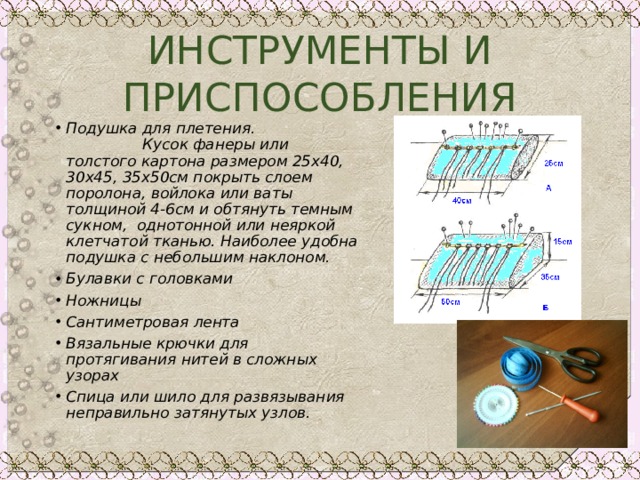 ИНСТРУМЕНТЫ И ПРИСПОСОБЛЕНИЯ Подушка для плетения. Кусок фанеры или толстого картона размером 25х40, 30х45, 35х50см покрыть слоем поролона, войлока или ваты толщиной 4-6см и обтянуть темным сукном, однотонной или неяркой клетчатой тканью. Наиболее удобна подушка с небольшим наклоном. Булавки с головками Ножницы Сантиметровая лента Вязальные крючки для протягивания нитей в сложных узорах Спица или шило для развязывания неправильно затянутых узлов. 