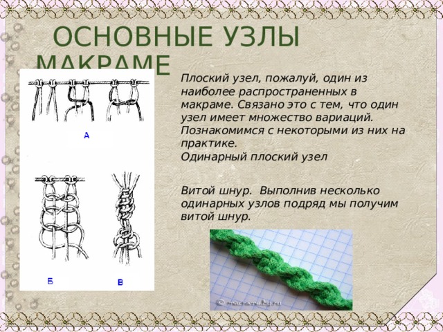  ОСНОВНЫЕ УЗЛЫ МАКРАМЕ Плоский узел, пожалуй, один из наиболее распространенных в макраме. Связано это с тем, что один узел имеет множество вариаций. Познакомимся с некоторыми из них на практике.  Одинарный плоский узел  Витой шнур. Выполнив несколько одинарных узлов подряд мы получим витой шнур.   