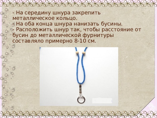 - На середину шнура закрепить металлическое кольцо.  - На оба конца шнура нанизать бусины.  - Расположить шнур так, чтобы расстояние от бусин до металлической фурнитуры составляло примерно 8-10 см. 