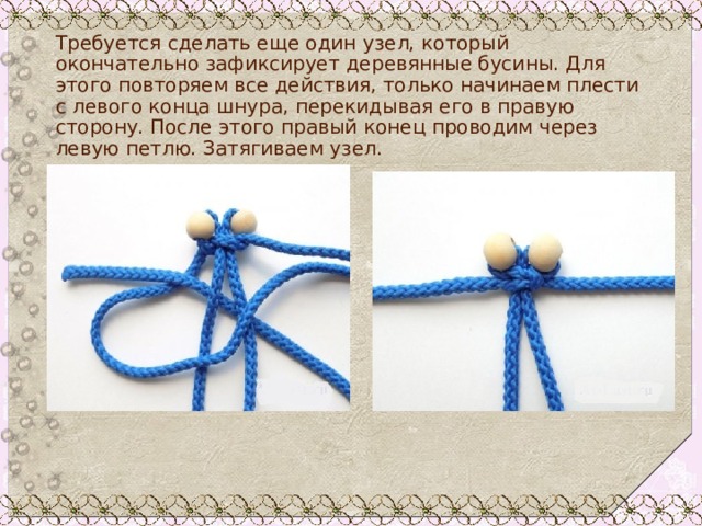 Требуется сделать еще один узел, который окончательно зафиксирует деревянные бусины. Для этого повторяем все действия, только начинаем плести с левого конца шнура, перекидывая его в правую сторону. После этого правый конец проводим через левую петлю. Затягиваем узел. 