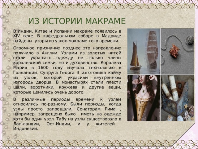  ИЗ ИСТОРИИ МАКРАМЕ В Индии, Китае и Испании макраме появилось в XIV веке. В кафедральном соборе в Мадриде найдены узоры из узлов макраме того времени. Огромное признание позднее это направление получило в Англии. Узлами из золотых нитей стали украшать одежду не только члены королевской семьи, но и духовенство. Королева Мария в 1600 году изучала технологию в Голландии. Супруга Георга 3 изготовила кайму из узлов, которой украсили внутреннюю изгородь дворца. В монастырях стали плести шали, воротники, кружева и другие вещи, которые ценились очень дорого. В различные периоды времени к узлам относились по-разному. Были периоды, когда узлы просто запрещали. Сенаторам Рима , например, запрещено было иметь на одежде хотя бы один узел. Табу на узлы существовало в Лап-ландии, Ост-Индии, и у жителей Индонезии. 