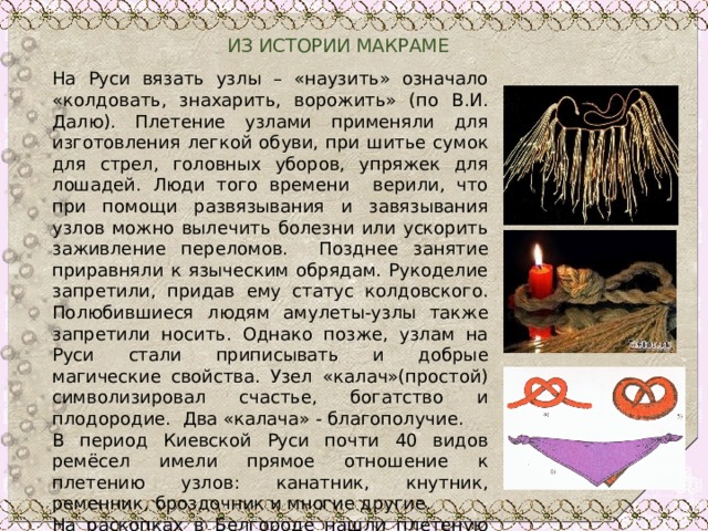  ИЗ ИСТОРИИ МАКРАМЕ На Руси вязать узлы – «наузить» означало «колдовать, знахарить, ворожить» (по В.И. Далю). Плетение узлами применяли для изготовления легкой обуви, при шитье сумок для стрел, головных уборов, упряжек для лошадей. Люди того времени верили, что при помощи развязывания и завязывания узлов можно вылечить болезни или ускорить заживление переломов. Позднее занятие приравняли к языческим обрядам. Рукоделие запретили, придав ему статус колдовского. Полюбившиеся людям амулеты-узлы также запретили носить. Однако позже, узлам на Руси стали приписывать и добрые магические свойства. Узел «калач»(простой) символизировал счастье, богатство и плодородие. Два «калача» - благополучие. В период Киевской Руси почти 40 видов ремёсел имели прямое отношение к плетению узлов: канатник, кнутник, ременник, броздочник и многие другие. На раскопках в Белгороде нашли плетеную из золотых нитей тесьму для украшения женского платья, изготовленную в XIII в. 