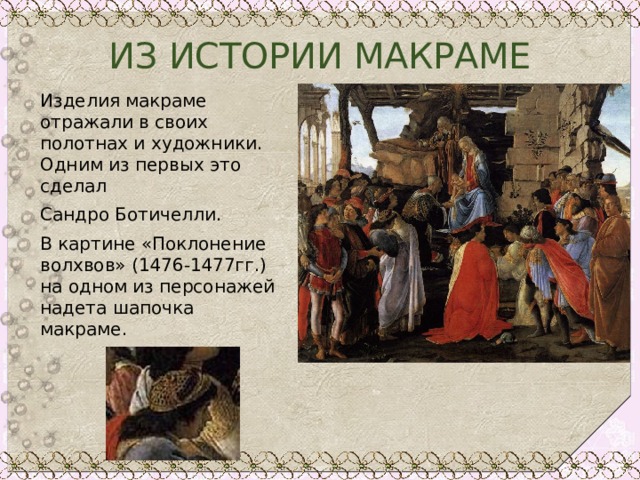 ИЗ ИСТОРИИ МАКРАМЕ Изделия макраме отражали в своих полотнах и художники. Одним из первых это сделал Сандро Ботичелли. В картине «Поклонение волхвов» (1476-1477гг.) на одном из персонажей надета шапочка макраме. 