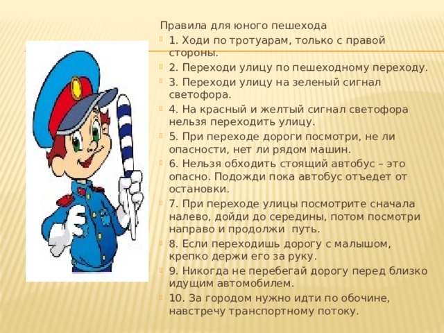 Правила для юного пешехода 1. Ходи по тротуарам, только с правой стороны. 2. Переходи улицу по пешеходному переходу. 3. Переходи улицу на зеленый сигнал светофора. 4. На красный и желтый сигнал светофора нельзя переходить улицу. 5. При переходе дороги посмотри, не ли опасности, нет ли рядом машин. 6. Нельзя обходить стоящий автобус – это опасно. Подожди пока автобус отъедет от остановки. 7. При переходе улицы посмотрите сначала налево, дойди до середины, потом посмотри направо и продолжи  путь. 8. Если переходишь дорогу с малышом, крепко держи его за руку. 9. Никогда не перебегай дорогу перед близко идущим автомобилем. 10. За городом нужно идти по обочине, навстречу транспортному потоку. 