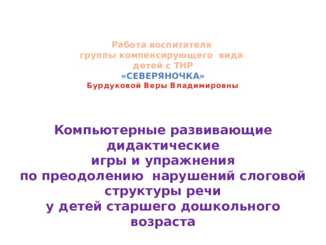    Работа воспитателя  группы компенсирующего вида  детей с ТНР   «Северяночка»  б урдуковой Веры Владимировны      Компьютерные развивающие дидактические  игры и упражнения  по преодолению нарушений слоговой структуры речи  у детей старшего дошкольного возраста 