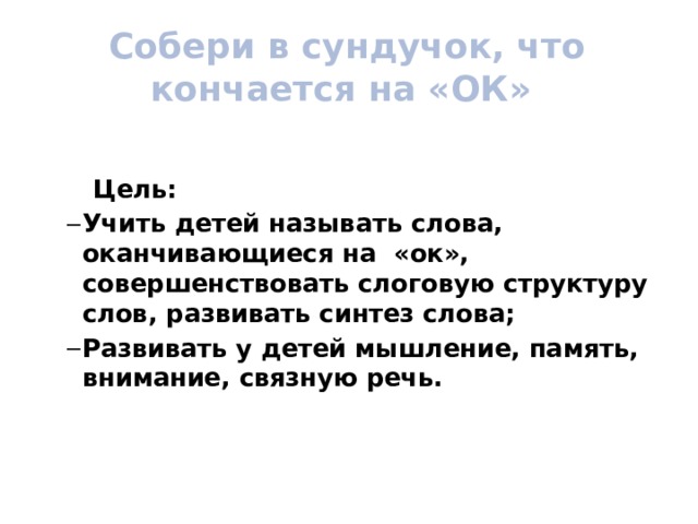  Собери в сундучок, что кончается на «ОК»    Цель: Учить детей называть слова, оканчивающиеся на «ок», совершенствовать слоговую структуру слов, развивать синтез слова; Развивать у детей мышление, память, внимание, связную речь. Учить детей называть слова, оканчивающиеся на «ок», совершенствовать слоговую структуру слов, развивать синтез слова; Развивать у детей мышление, память, внимание, связную речь.  
